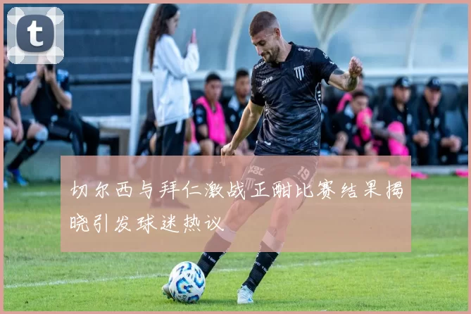 切尔西与拜仁激战正酣比赛结果揭晓引发球迷热议