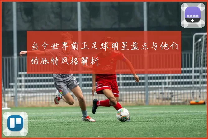当今世界前卫足球明星盘点与他们的独特风格解析