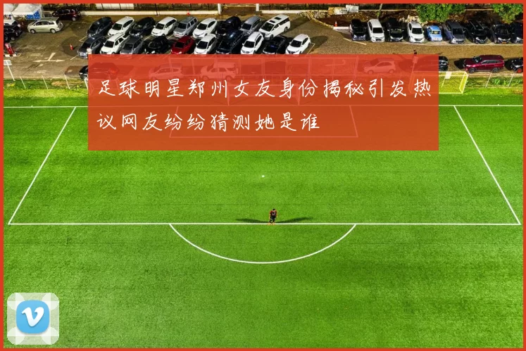 足球明星郑州女友身份揭秘引发热议网友纷纷猜测她是谁