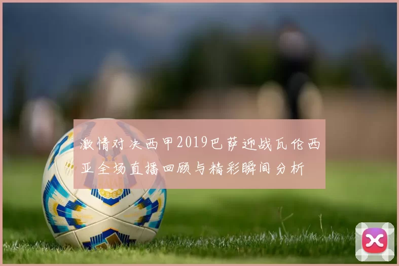 激情对决西甲2019巴萨迎战瓦伦西亚全场直播回顾与精彩瞬间分析