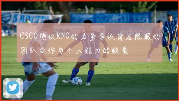 CSGO热议RNG的力量争议背后隐藏的团队合作与个人能力的较量