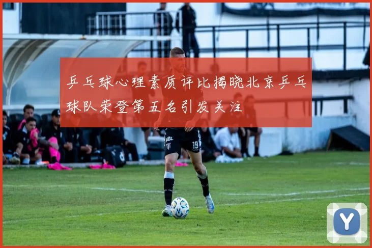 乒乓球心理素质评比揭晓北京乒乓球队荣登第五名引发关注