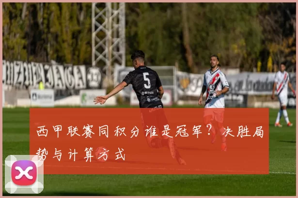西甲联赛同积分谁是冠军？决胜局势与计算方式