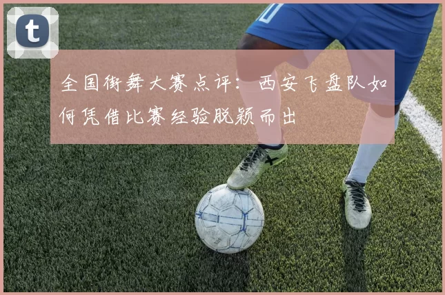 全国街舞大赛点评：西安飞盘队如何凭借比赛经验脱颖而出