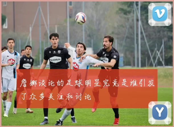 詹娜谈论的足球明星究竟是谁引发了众多关注和讨论