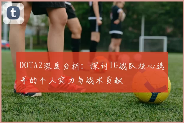 DOTA2深度分析：探讨IG战队核心选手的个人实力与战术贡献