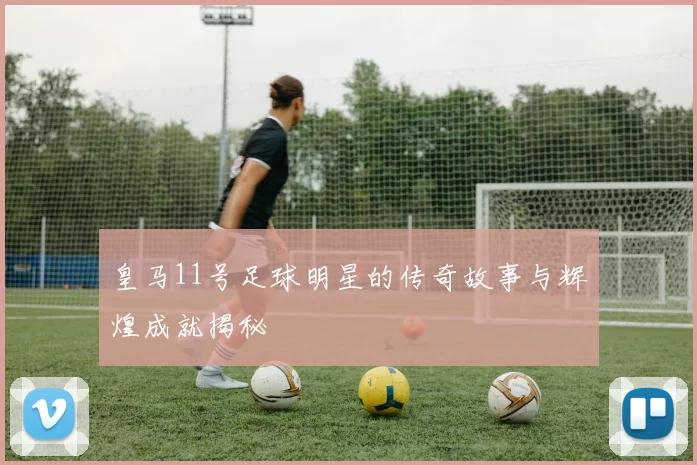 皇马11号足球明星的传奇故事与辉煌成就揭秘