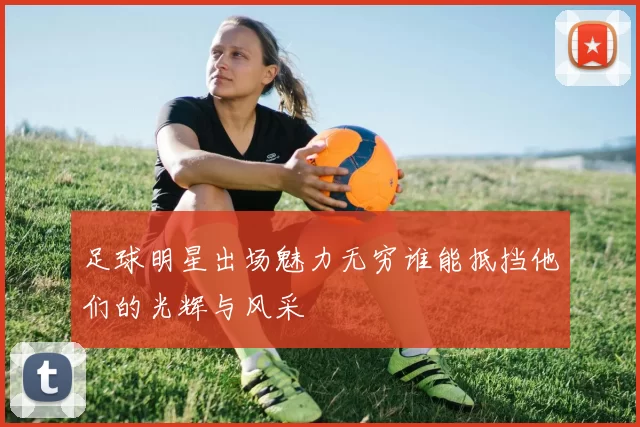 足球明星出场魅力无穷谁能抵挡他们的光辉与风采