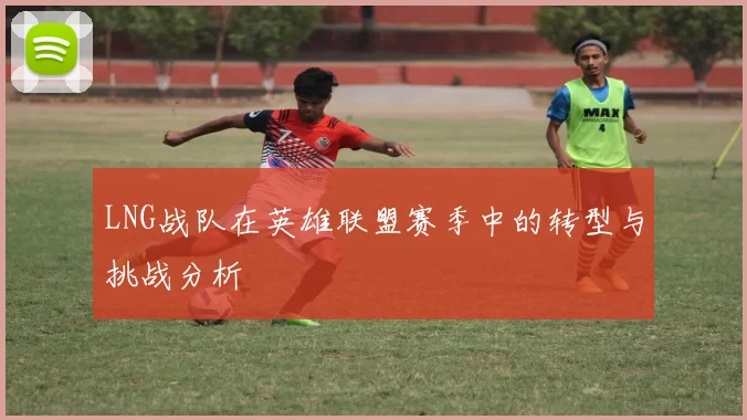 LNG战队在英雄联盟赛季中的转型与挑战分析