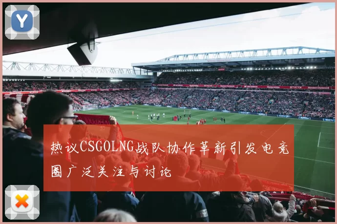 热议CSGOLNG战队协作革新引发电竞圈广泛关注与讨论