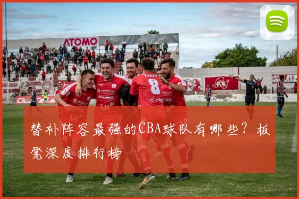 替补阵容最强的CBA球队有哪些？板凳深度排行榜