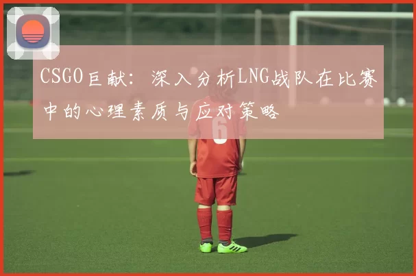 CSGO巨献：深入分析LNG战队在比赛中的心理素质与应对策略