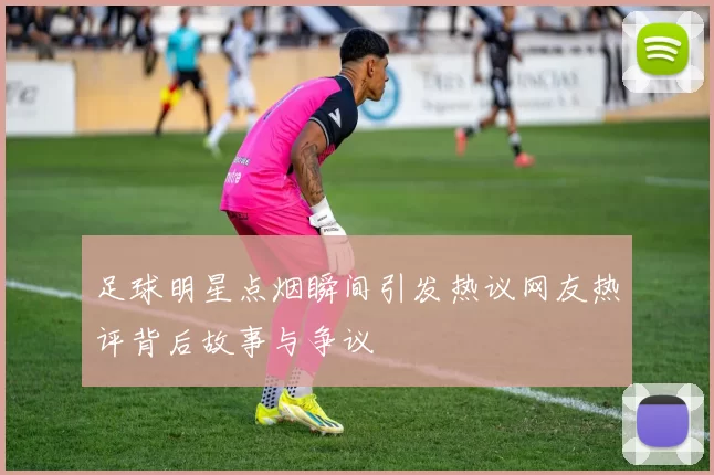 足球明星点烟瞬间引发热议网友热评背后故事与争议