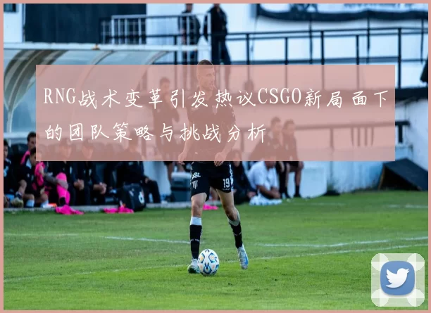 RNG战术变革引发热议CSGO新局面下的团队策略与挑战分析