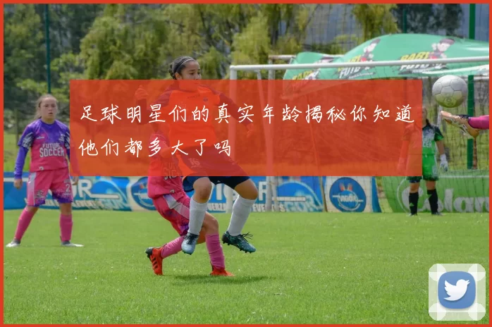 足球明星们的真实年龄揭秘你知道他们都多大了吗