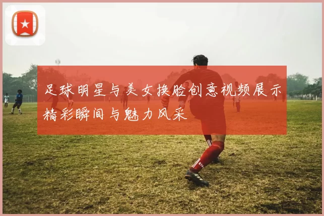 足球明星与美女换脸创意视频展示精彩瞬间与魅力风采