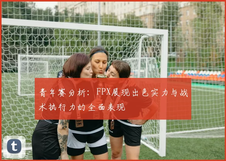 青年赛分析：FPX展现出色实力与战术执行力的全面表现