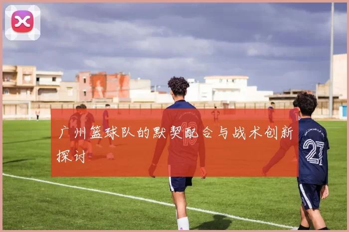 广州篮球队的默契配合与战术创新探讨