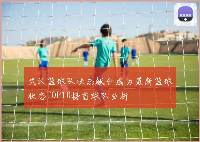 武汉篮球队状态飙升成为最新篮球状态TOP10榜首球队分析