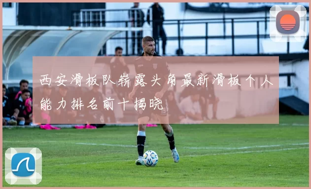 西安滑板队崭露头角最新滑板个人能力排名前十揭晓