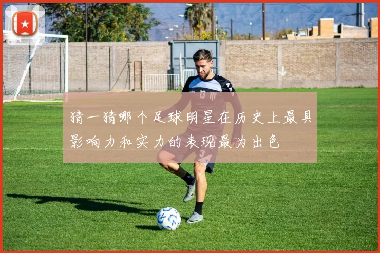 猜一猜哪个足球明星在历史上最具影响力和实力的表现最为出色