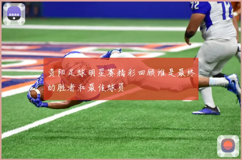 贵阳足球明星赛精彩回顾谁是最终的胜者和最佳球员