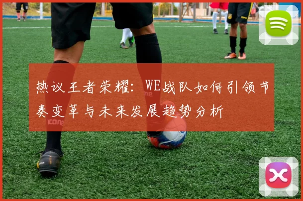 热议王者荣耀：WE战队如何引领节奏变革与未来发展趋势分析