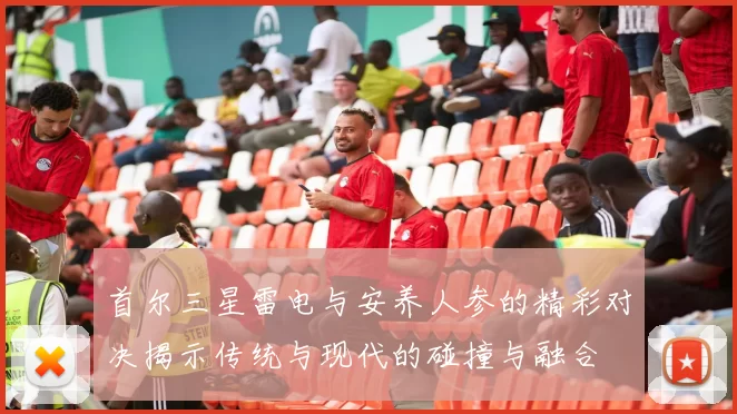 首尔三星雷电与安养人参的精彩对决揭示传统与现代的碰撞与融合
