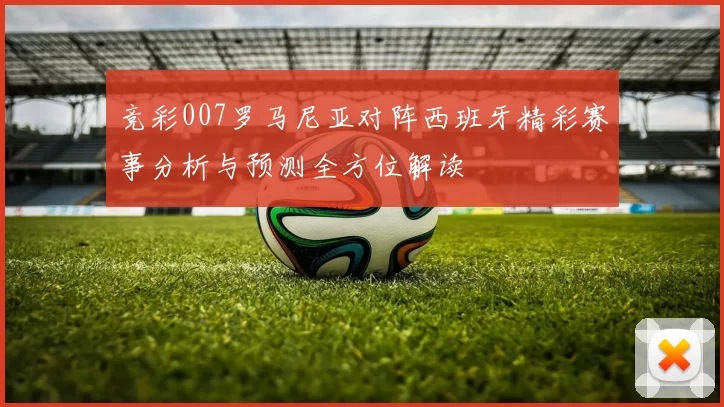 竞彩007罗马尼亚对阵西班牙精彩赛事分析与预测全方位解读