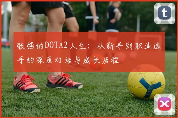 张强的DOTA2人生：从新手到职业选手的深度对话与成长历程