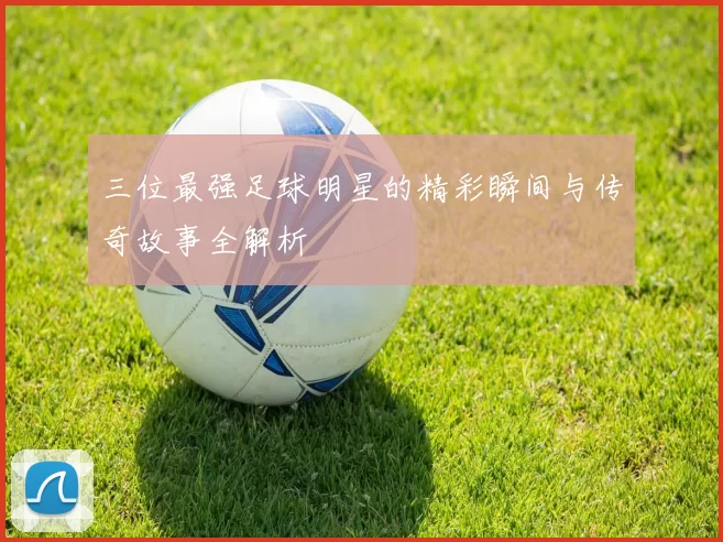 三位最强足球明星的精彩瞬间与传奇故事全解析
