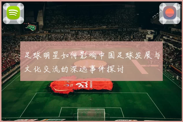 足球明星如何影响中国足球发展与文化交流的深远事件探讨