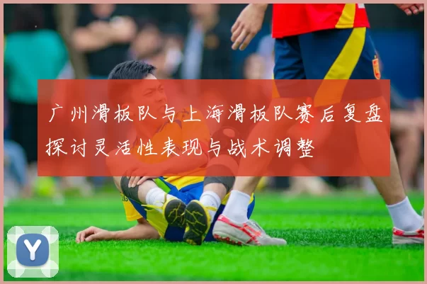 广州滑板队与上海滑板队赛后复盘探讨灵活性表现与战术调整