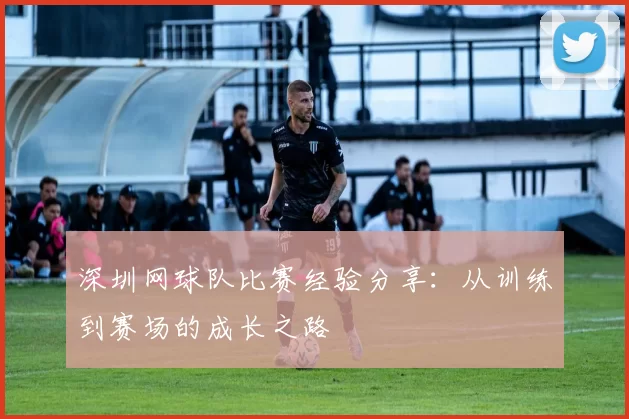 深圳网球队比赛经验分享：从训练到赛场的成长之路