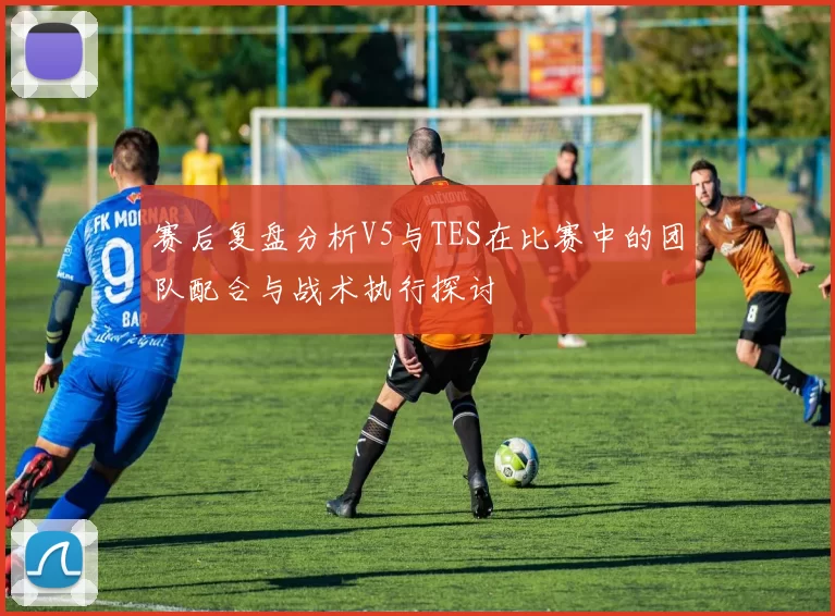 赛后复盘分析V5与TES在比赛中的团队配合与战术执行探讨