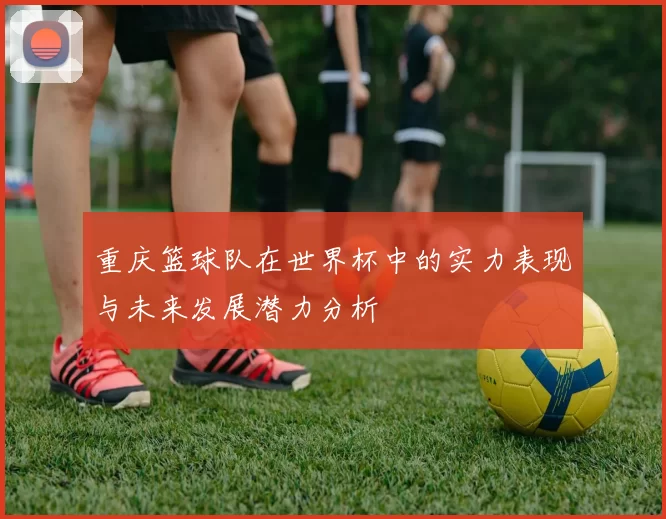 重庆篮球队在世界杯中的实力表现与未来发展潜力分析