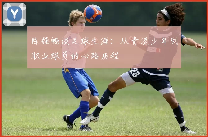 陈强畅谈足球生涯：从青涩少年到职业球员的心路历程