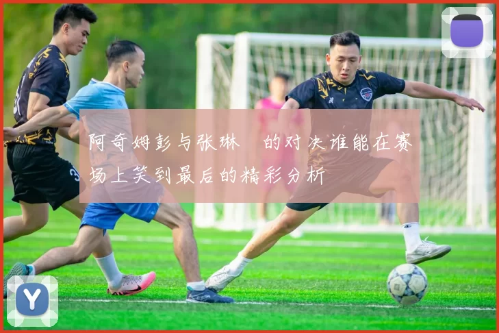 阿奇姆彭与张琳芃的对决谁能在赛场上笑到最后的精彩分析