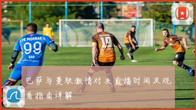 巴萨与曼联激情对决直播时间及观看指南详解