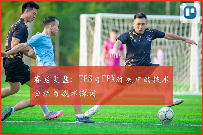 赛后复盘：TES与FPX对决中的技术分析与战术探讨
