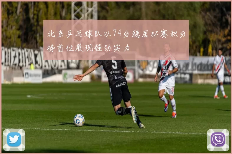 北京乒乓球队以74分稳居杯赛积分榜首位展现强劲实力