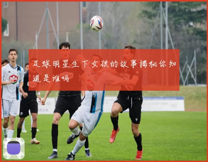 足球明星生下女孩的故事揭秘你知道是谁吗