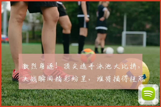 激烈角逐！顶尖选手泳池大比拼，决战瞬间精彩纷呈，谁将摘得桂冠？