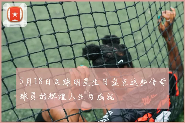 5月18日足球明星生日盘点这些传奇球员的辉煌人生与成就