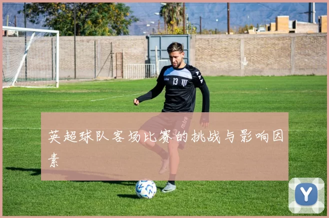 英超球队客场比赛的挑战与影响因素