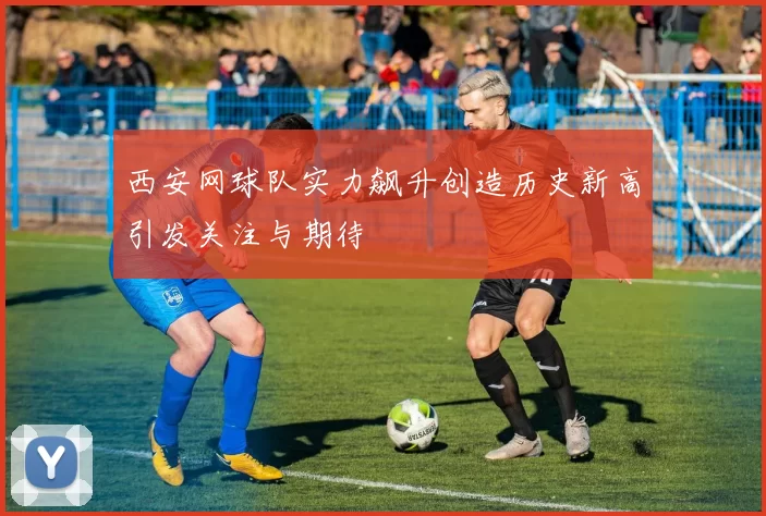 西安网球队实力飙升创造历史新高引发关注与期待