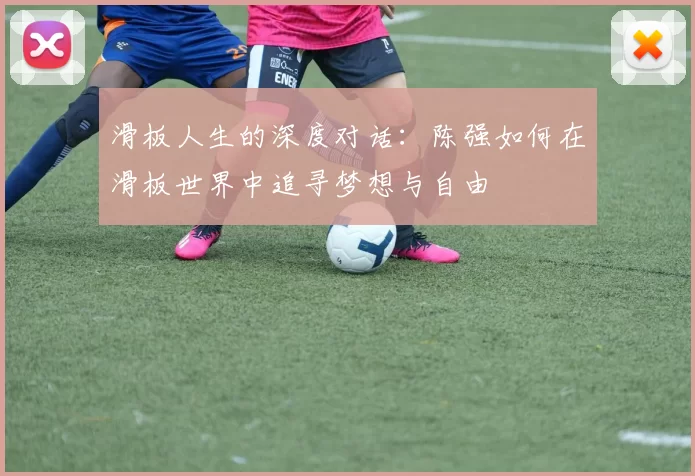 滑板人生的深度对话：陈强如何在滑板世界中追寻梦想与自由