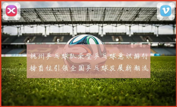 杭州乒乓球队荣登乒乓球意识排行榜首位引领全国乒乓球发展新潮流