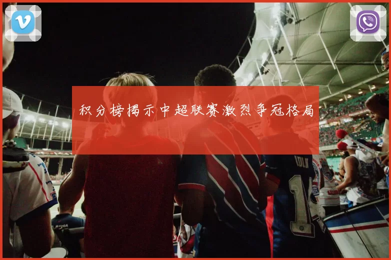 积分榜揭示中超联赛激烈争冠格局