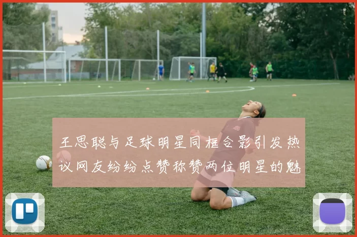王思聪与足球明星同框合影引发热议网友纷纷点赞称赞两位明星的魅力与风采